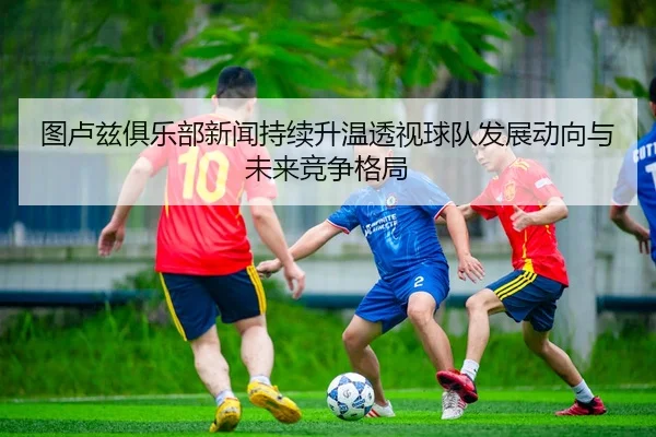 图卢兹俱乐部新闻持续升温透视球队发展动向与未来竞争格局